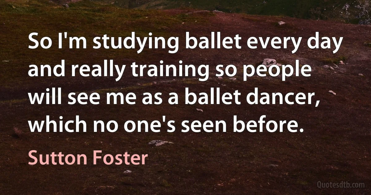 So I'm studying ballet every day and really training so people will see me as a ballet dancer, which no one's seen before. (Sutton Foster)