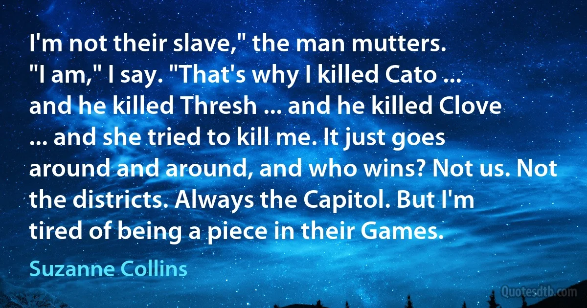 I'm not their slave," the man mutters.
"I am," I say. "That's why I killed Cato ... and he killed Thresh ... and he killed Clove ... and she tried to kill me. It just goes around and around, and who wins? Not us. Not the districts. Always the Capitol. But I'm tired of being a piece in their Games. (Suzanne Collins)