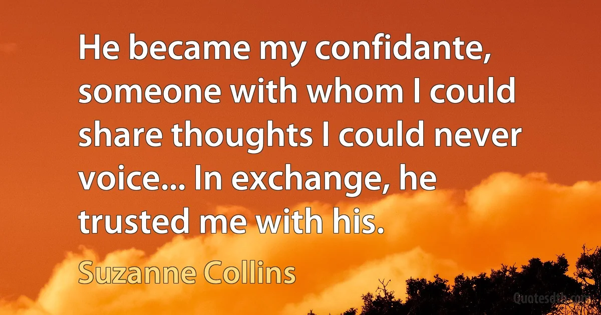 He became my confidante, someone with whom I could share thoughts I could never voice... In exchange, he trusted me with his. (Suzanne Collins)