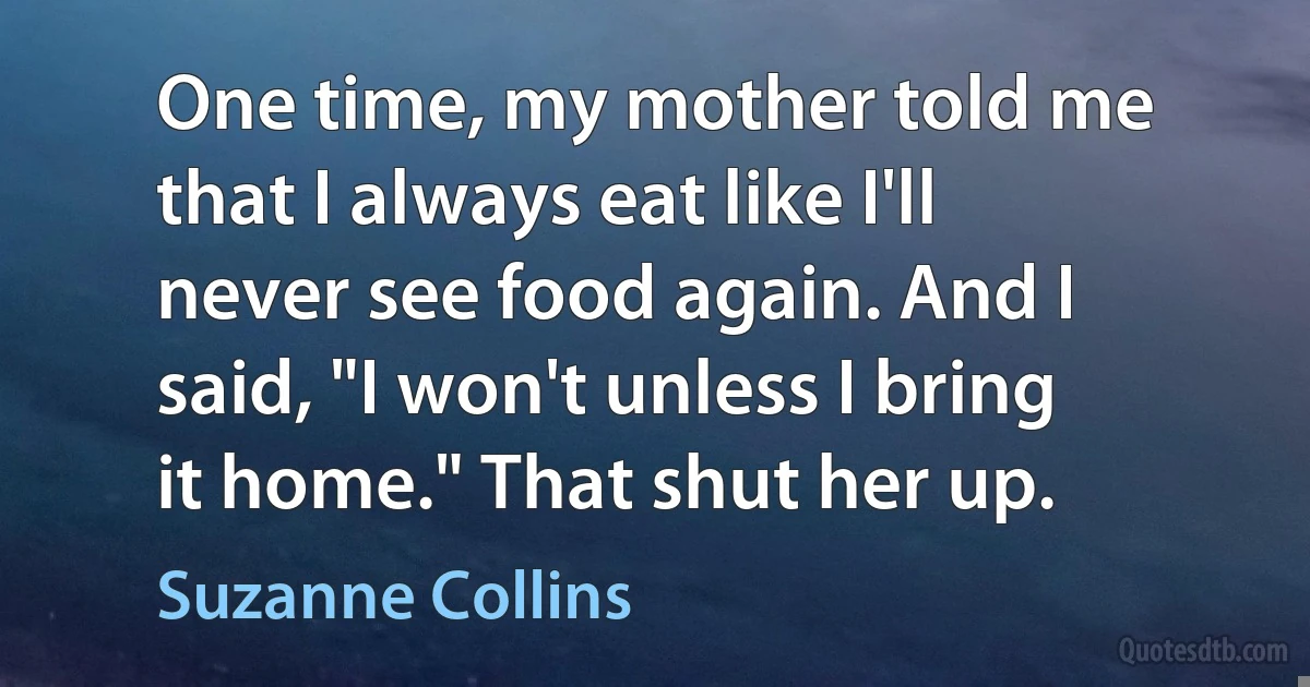 One time, my mother told me that I always eat like I'll never see food again. And I said, "I won't unless I bring it home." That shut her up. (Suzanne Collins)