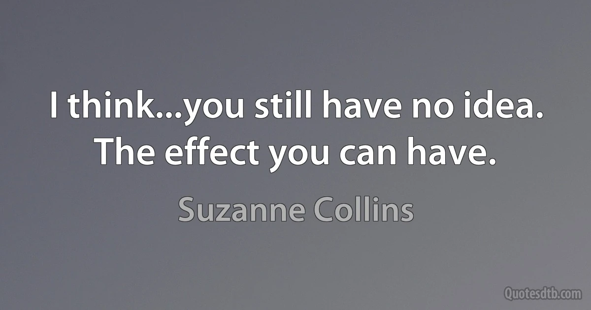 I think...you still have no idea. The effect you can have. (Suzanne Collins)