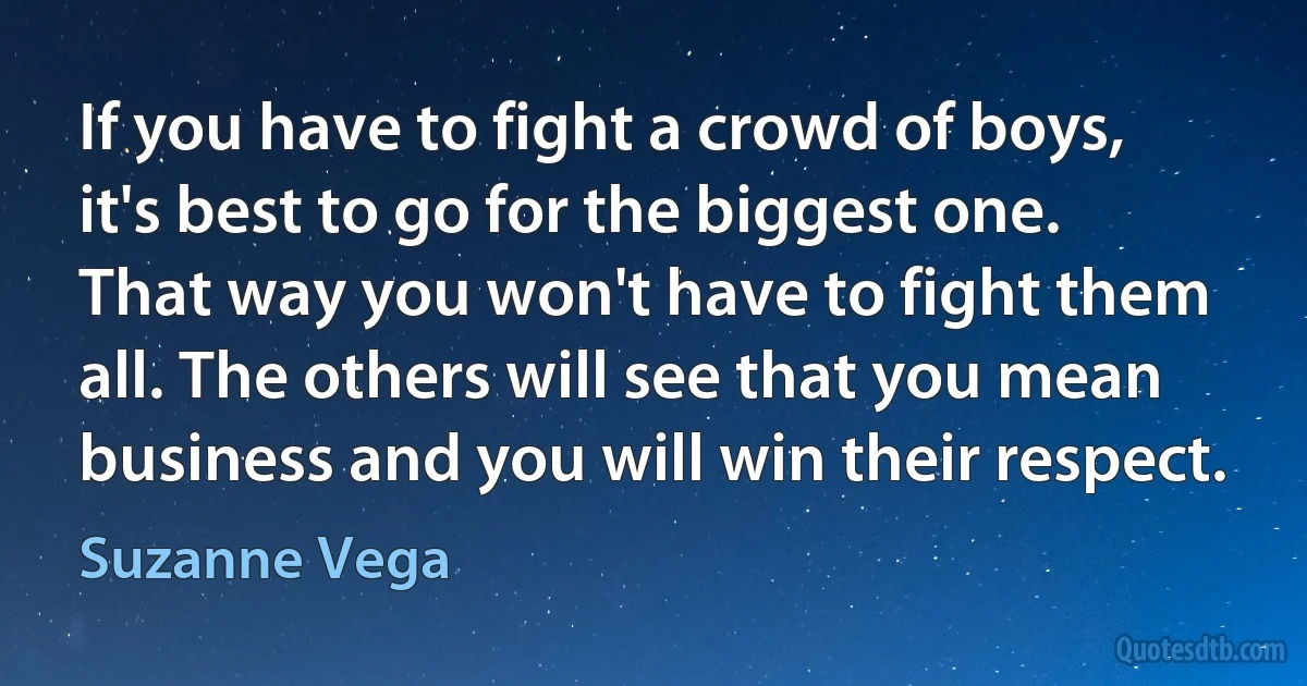 If you have to fight a crowd of boys, it's best to go for the biggest one. That way you won't have to fight them all. The others will see that you mean business and you will win their respect. (Suzanne Vega)