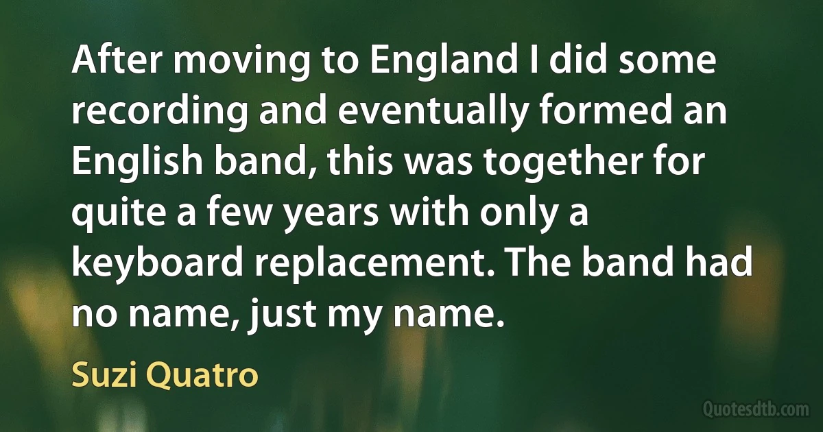 After moving to England I did some recording and eventually formed an English band, this was together for quite a few years with only a keyboard replacement. The band had no name, just my name. (Suzi Quatro)