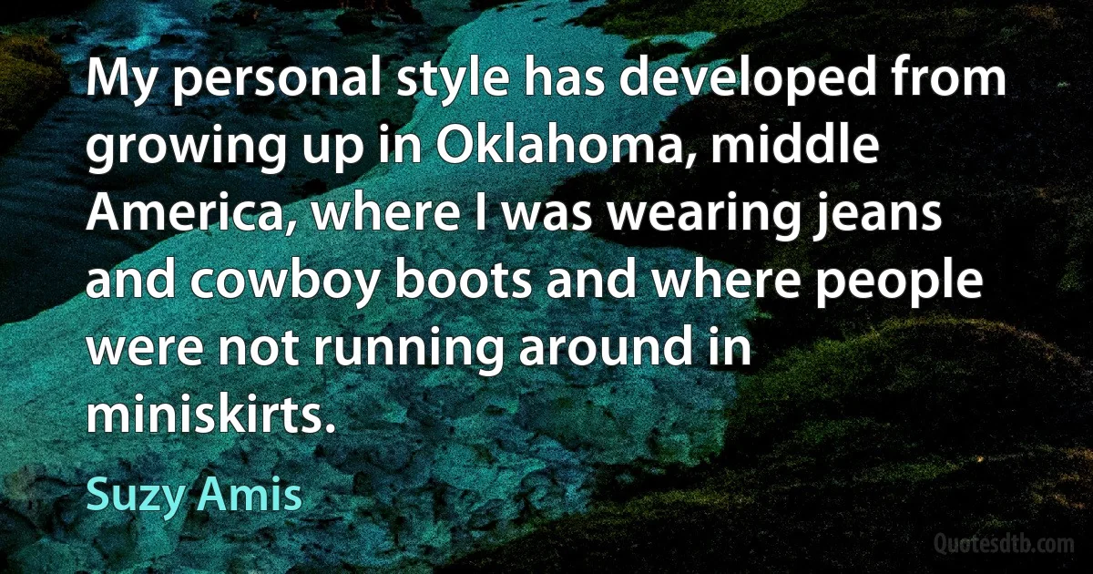 My personal style has developed from growing up in Oklahoma, middle America, where I was wearing jeans and cowboy boots and where people were not running around in miniskirts. (Suzy Amis)