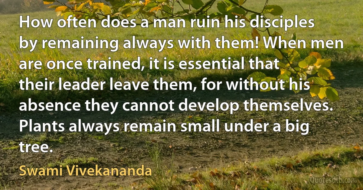 How often does a man ruin his disciples by remaining always with them! When men are once trained, it is essential that their leader leave them, for without his absence they cannot develop themselves. Plants always remain small under a big tree. (Swami Vivekananda)