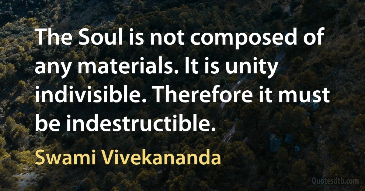 The Soul is not composed of any materials. It is unity indivisible. Therefore it must be indestructible. (Swami Vivekananda)