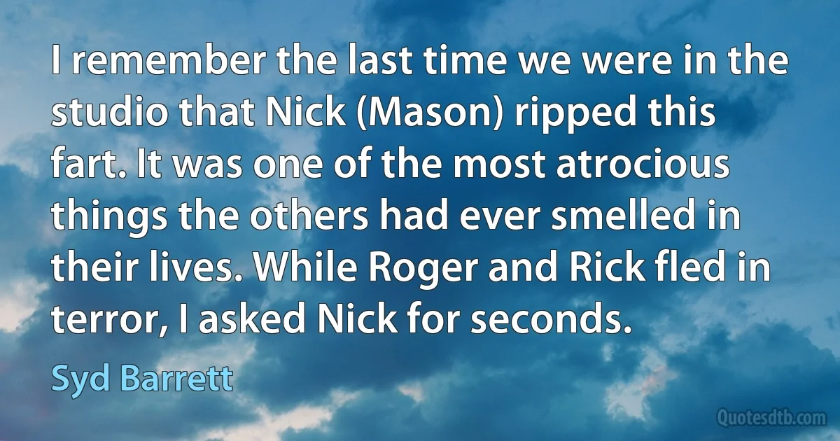 I remember the last time we were in the studio that Nick (Mason) ripped this fart. It was one of the most atrocious things the others had ever smelled in their lives. While Roger and Rick fled in terror, I asked Nick for seconds. (Syd Barrett)