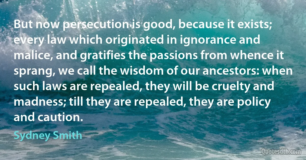 But now persecution is good, because it exists; every law which originated in ignorance and malice, and gratifies the passions from whence it sprang, we call the wisdom of our ancestors: when such laws are repealed, they will be cruelty and madness; till they are repealed, they are policy and caution. (Sydney Smith)