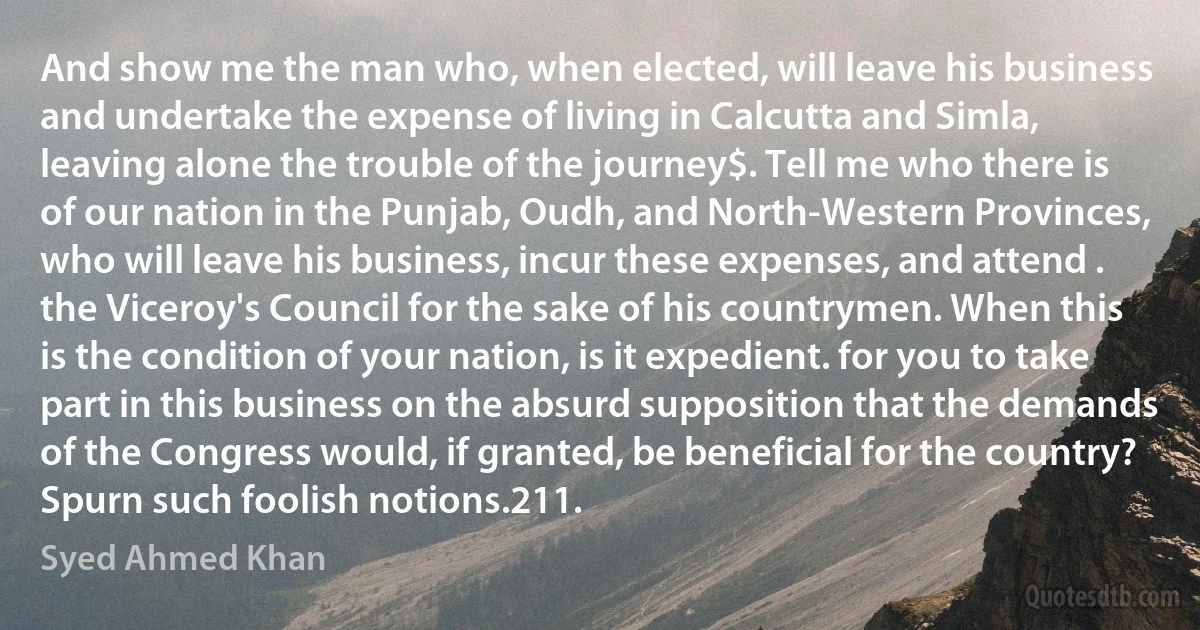 And show me the man who, when elected, will leave his business and undertake the expense of living in Calcutta and Simla, leaving alone the trouble of the journey$. Tell me who there is of our nation in the Punjab, Oudh, and North-Western Provinces, who will leave his business, incur these expenses, and attend . the Viceroy's Council for the sake of his countrymen. When this is the condition of your nation, is it expedient. for you to take part in this business on the absurd supposition that the demands of the Congress would, if granted, be beneficial for the country? Spurn such foolish notions.211. (Syed Ahmed Khan)