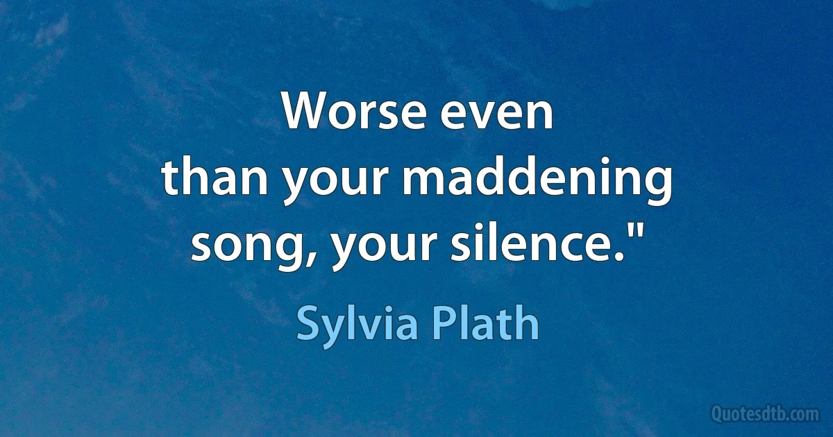 Worse even
than your maddening
song, your silence." (Sylvia Plath)