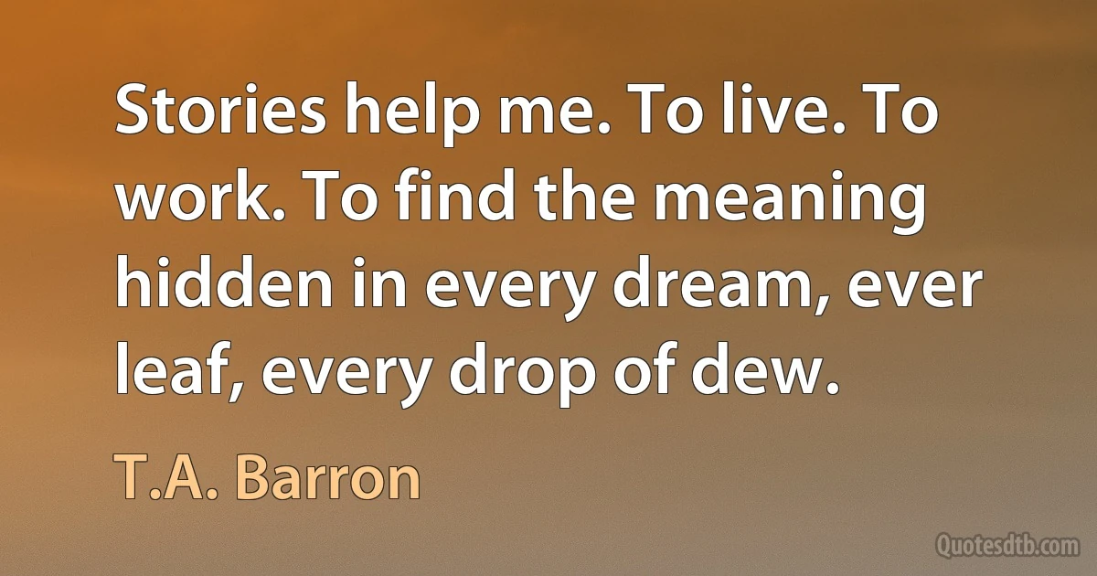 Stories help me. To live. To work. To find the meaning hidden in every dream, ever leaf, every drop of dew. (T.A. Barron)