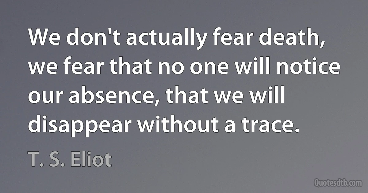 We don't actually fear death, we fear that no one will notice our absence, that we will disappear without a trace. (T. S. Eliot)