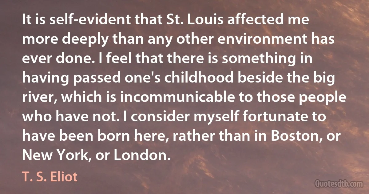 It is self-evident that St. Louis affected me more deeply than any other environment has ever done. I feel that there is something in having passed one's childhood beside the big river, which is incommunicable to those people who have not. I consider myself fortunate to have been born here, rather than in Boston, or New York, or London. (T. S. Eliot)