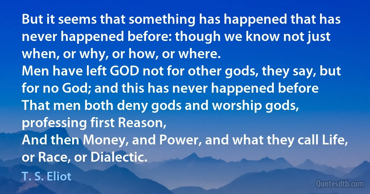 But it seems that something has happened that has never happened before: though we know not just when, or why, or how, or where.
Men have left GOD not for other gods, they say, but for no God; and this has never happened before
That men both deny gods and worship gods, professing first Reason,
And then Money, and Power, and what they call Life, or Race, or Dialectic. (T. S. Eliot)