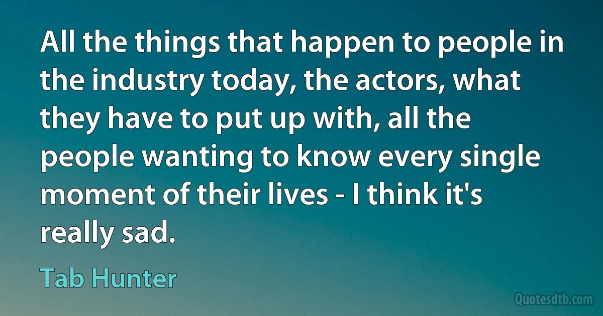 All the things that happen to people in the industry today, the actors, what they have to put up with, all the people wanting to know every single moment of their lives - I think it's really sad. (Tab Hunter)