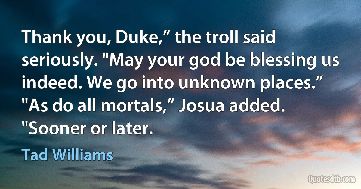 Thank you, Duke,” the troll said seriously. "May your god be blessing us indeed. We go into unknown places.”
"As do all mortals,” Josua added. "Sooner or later. (Tad Williams)