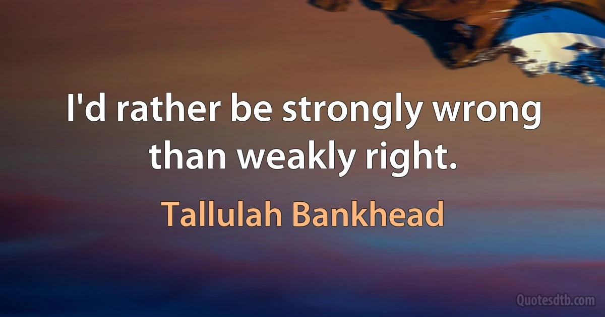 I'd rather be strongly wrong than weakly right. (Tallulah Bankhead)