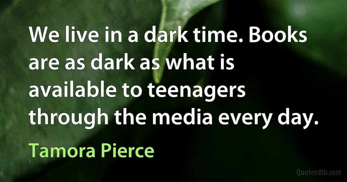 We live in a dark time. Books are as dark as what is available to teenagers through the media every day. (Tamora Pierce)