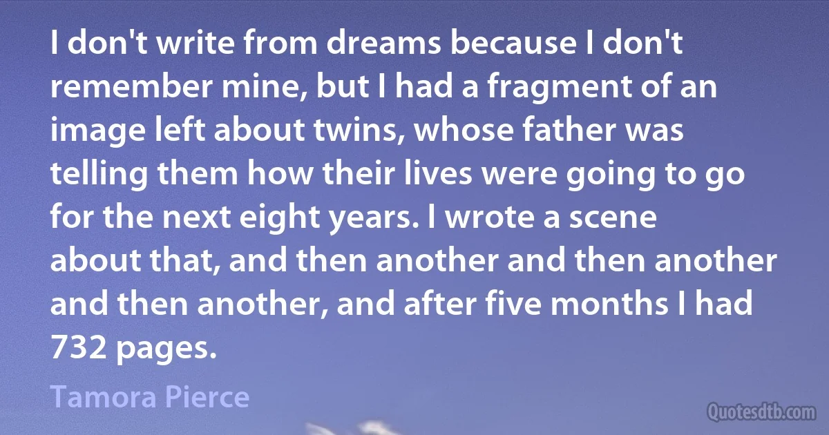 I don't write from dreams because I don't remember mine, but I had a fragment of an image left about twins, whose father was telling them how their lives were going to go for the next eight years. I wrote a scene about that, and then another and then another and then another, and after five months I had 732 pages. (Tamora Pierce)