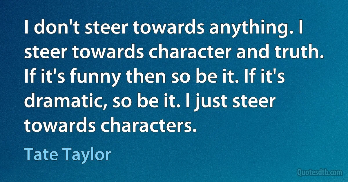 I don't steer towards anything. I steer towards character and truth. If it's funny then so be it. If it's dramatic, so be it. I just steer towards characters. (Tate Taylor)