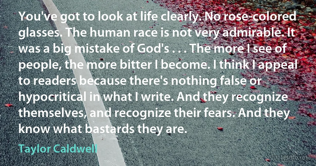 You've got to look at life clearly. No rose-colored glasses. The human race is not very admirable. It was a big mistake of God's . . . The more I see of people, the more bitter I become. I think I appeal to readers because there's nothing false or hypocritical in what I write. And they recognize themselves, and recognize their fears. And they know what bastards they are. (Taylor Caldwell)