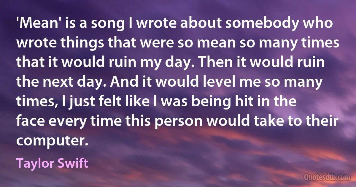 'Mean' is a song I wrote about somebody who wrote things that were so mean so many times that it would ruin my day. Then it would ruin the next day. And it would level me so many times, I just felt like I was being hit in the face every time this person would take to their computer. (Taylor Swift)