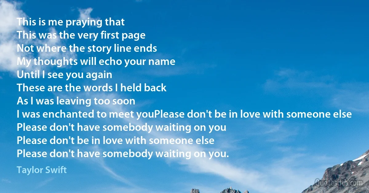 This is me praying that
This was the very first page
Not where the story line ends
My thoughts will echo your name
Until I see you again
These are the words I held back
As I was leaving too soon
I was enchanted to meet youPlease don't be in love with someone else
Please don't have somebody waiting on you
Please don't be in love with someone else
Please don't have somebody waiting on you. (Taylor Swift)