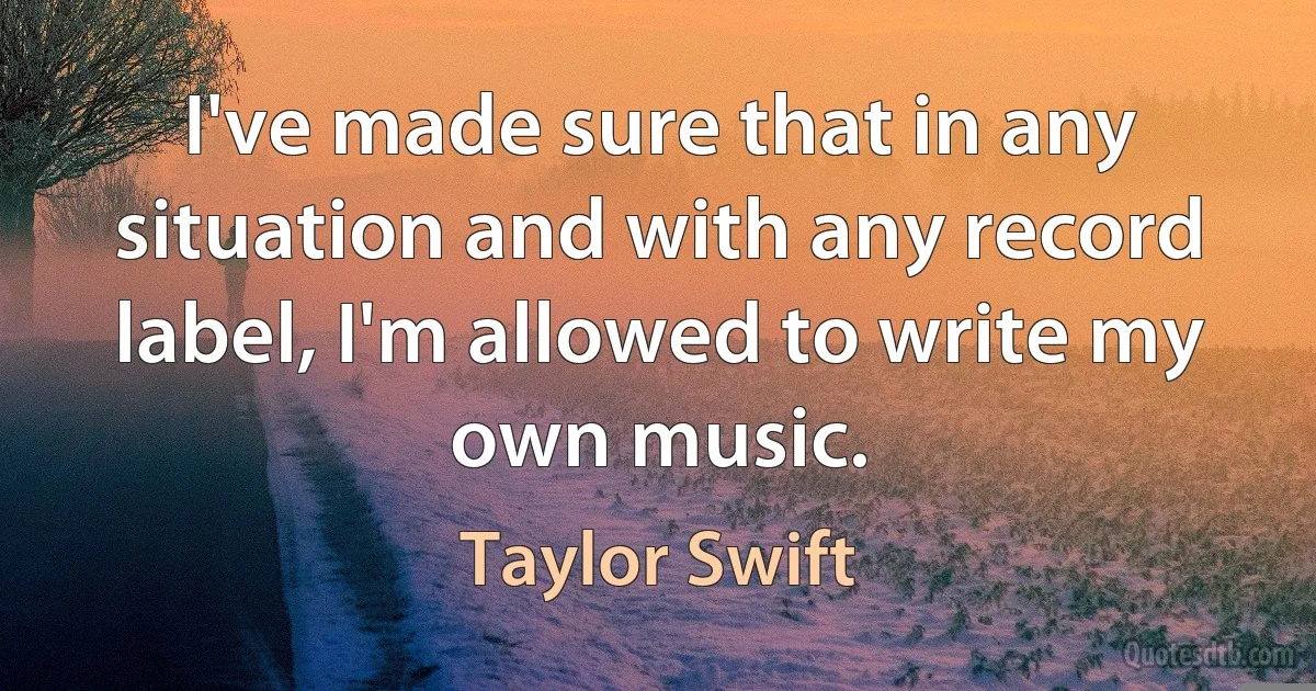 I've made sure that in any situation and with any record label, I'm allowed to write my own music. (Taylor Swift)