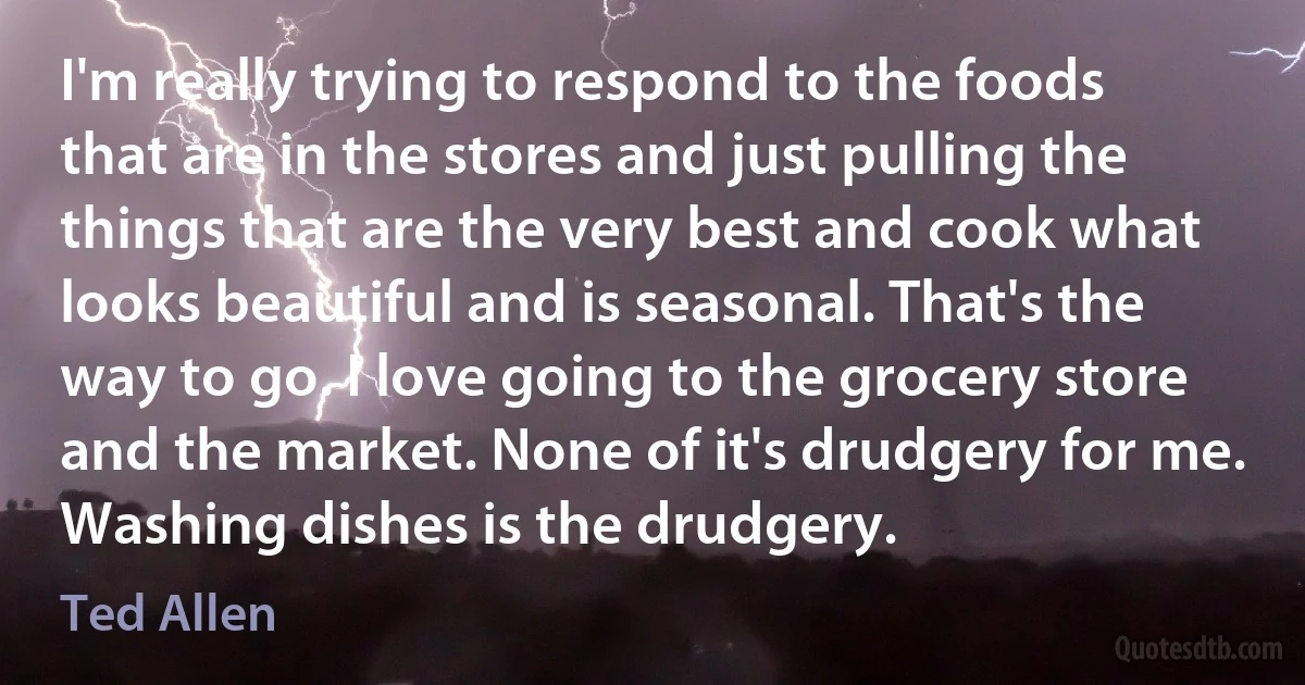 I'm really trying to respond to the foods that are in the stores and just pulling the things that are the very best and cook what looks beautiful and is seasonal. That's the way to go. I love going to the grocery store and the market. None of it's drudgery for me. Washing dishes is the drudgery. (Ted Allen)