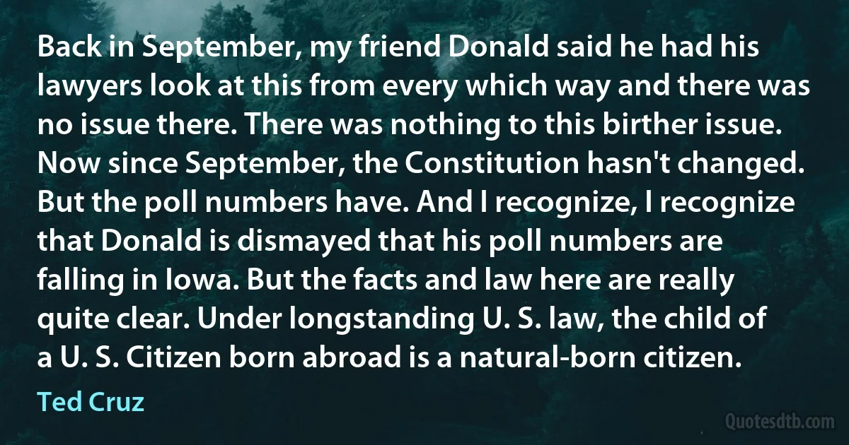 Back in September, my friend Donald said he had his lawyers look at this from every which way and there was no issue there. There was nothing to this birther issue. Now since September, the Constitution hasn't changed. But the poll numbers have. And I recognize, I recognize that Donald is dismayed that his poll numbers are falling in Iowa. But the facts and law here are really quite clear. Under longstanding U. S. law, the child of a U. S. Citizen born abroad is a natural-born citizen. (Ted Cruz)