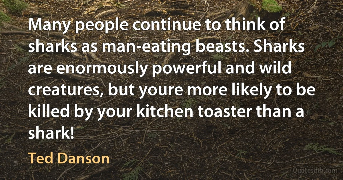 Many people continue to think of sharks as man-eating beasts. Sharks are enormously powerful and wild creatures, but youre more likely to be killed by your kitchen toaster than a shark! (Ted Danson)