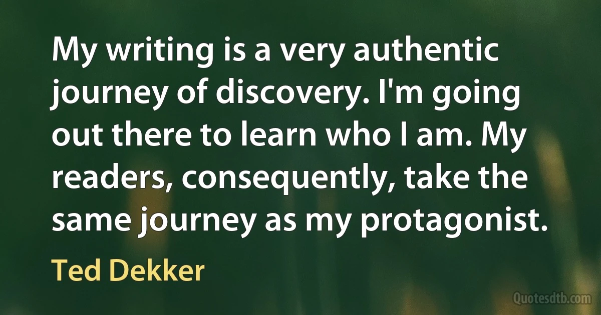 My writing is a very authentic journey of discovery. I'm going out there to learn who I am. My readers, consequently, take the same journey as my protagonist. (Ted Dekker)