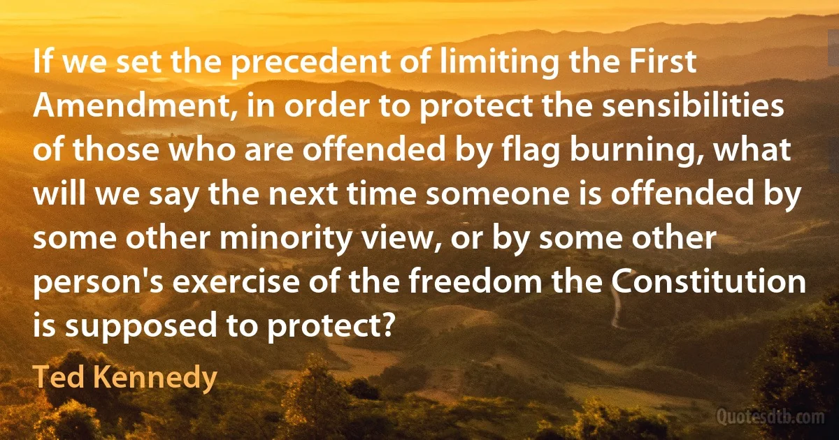 If we set the precedent of limiting the First Amendment, in order to protect the sensibilities of those who are offended by flag burning, what will we say the next time someone is offended by some other minority view, or by some other person's exercise of the freedom the Constitution is supposed to protect? (Ted Kennedy)