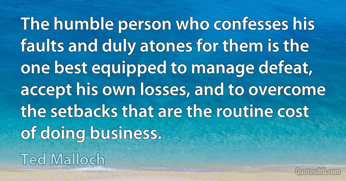 The humble person who confesses his faults and duly atones for them is the one best equipped to manage defeat, accept his own losses, and to overcome the setbacks that are the routine cost of doing business. (Ted Malloch)