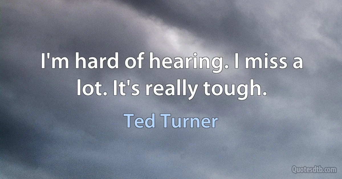 I'm hard of hearing. I miss a lot. It's really tough. (Ted Turner)