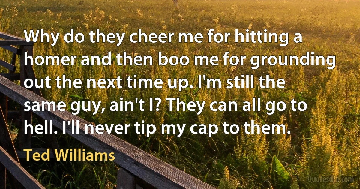 Why do they cheer me for hitting a homer and then boo me for grounding out the next time up. I'm still the same guy, ain't I? They can all go to hell. I'll never tip my cap to them. (Ted Williams)