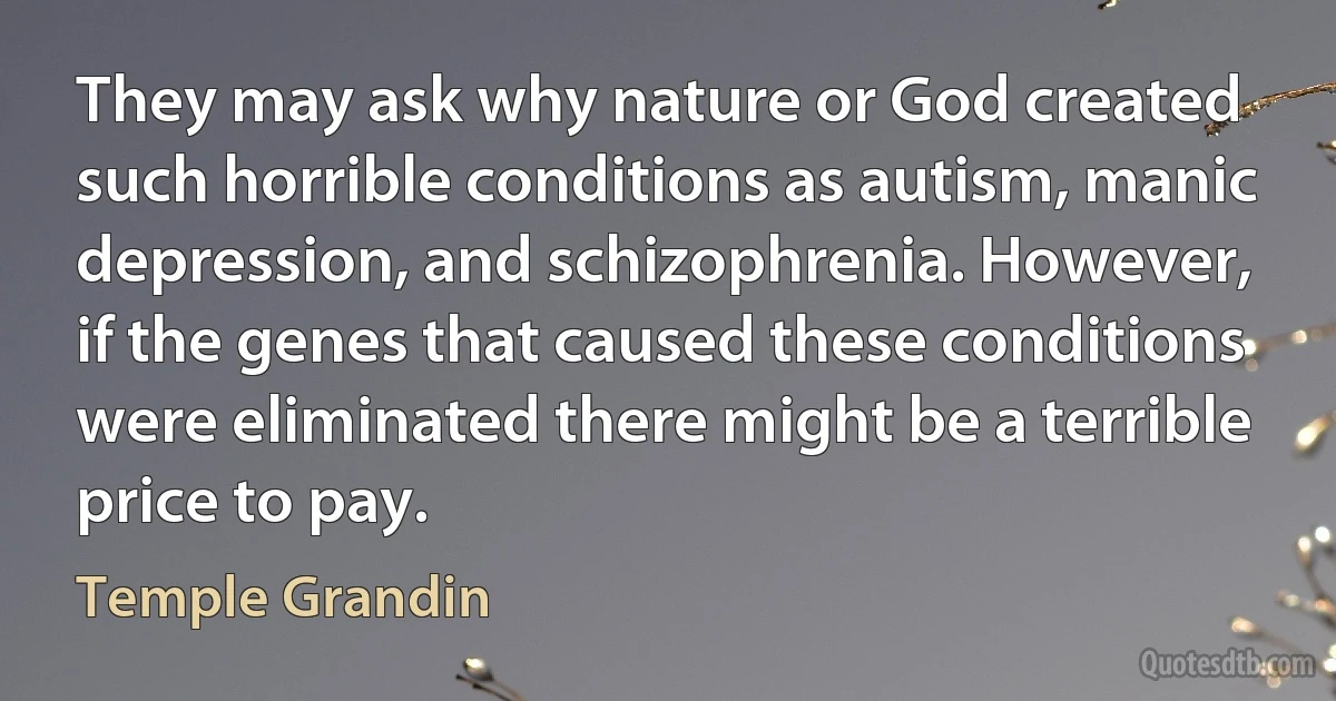 They may ask why nature or God created such horrible conditions as autism, manic depression, and schizophrenia. However, if the genes that caused these conditions were eliminated there might be a terrible price to pay. (Temple Grandin)