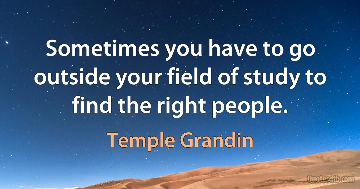 Sometimes you have to go outside your field of study to find the right people. (Temple Grandin)