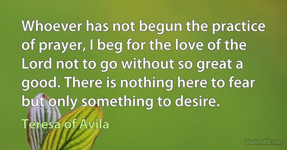 Whoever has not begun the practice of prayer, I beg for the love of the Lord not to go without so great a good. There is nothing here to fear but only something to desire. (Teresa of Ávila)