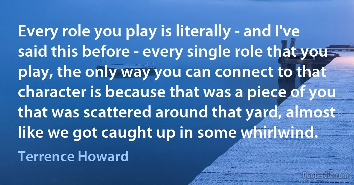 Every role you play is literally - and I've said this before - every single role that you play, the only way you can connect to that character is because that was a piece of you that was scattered around that yard, almost like we got caught up in some whirlwind. (Terrence Howard)