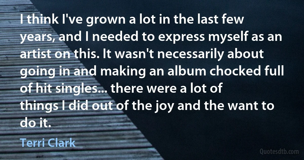 I think I've grown a lot in the last few years, and I needed to express myself as an artist on this. It wasn't necessarily about going in and making an album chocked full of hit singles... there were a lot of things I did out of the joy and the want to do it. (Terri Clark)