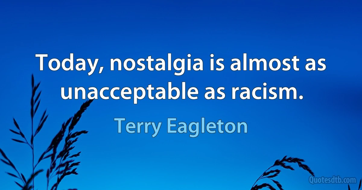 Today, nostalgia is almost as unacceptable as racism. (Terry Eagleton)