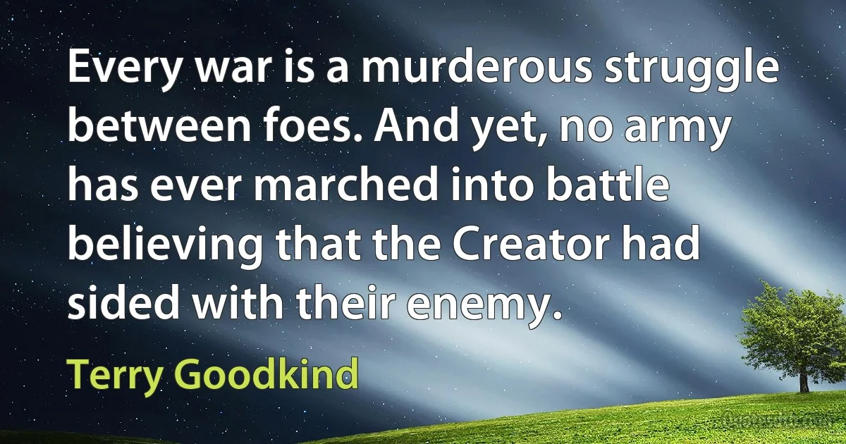 Every war is a murderous struggle between foes. And yet, no army has ever marched into battle believing that the Creator had sided with their enemy. (Terry Goodkind)