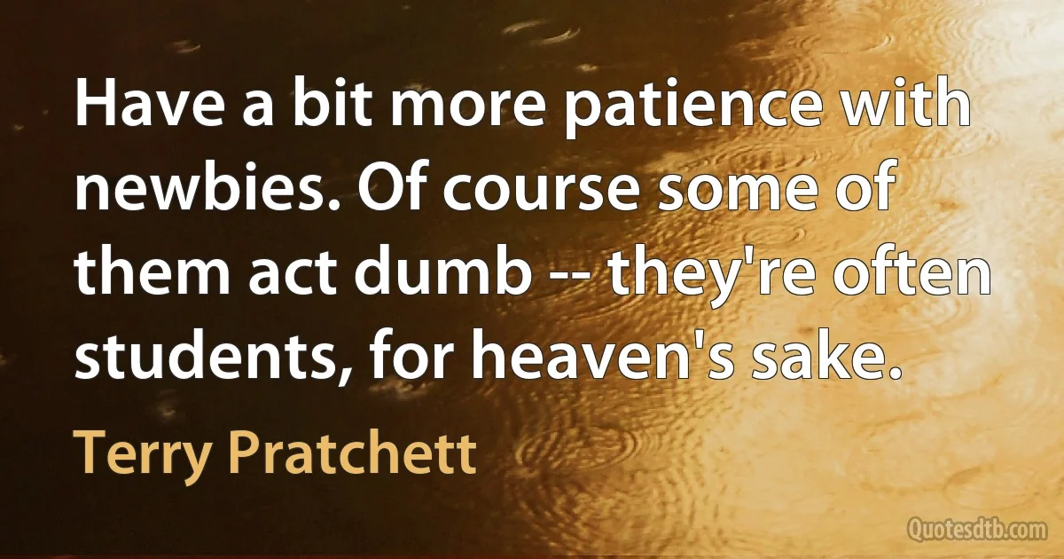 Have a bit more patience with newbies. Of course some of them act dumb -- they're often students, for heaven's sake. (Terry Pratchett)