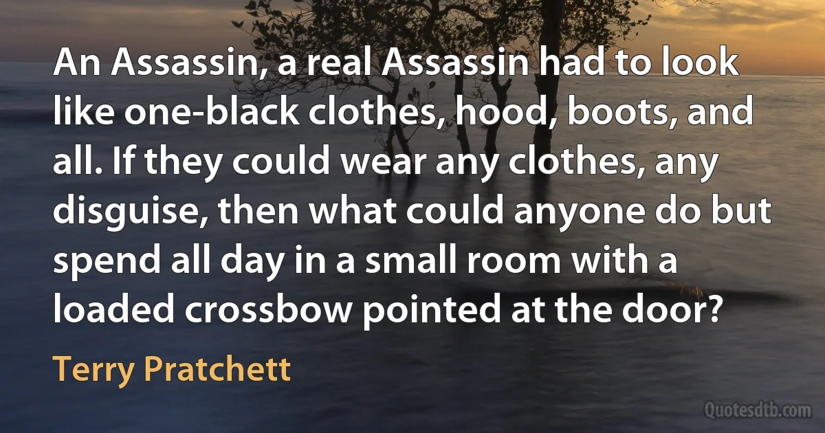 An Assassin, a real Assassin had to look like one-black clothes, hood, boots, and all. If they could wear any clothes, any disguise, then what could anyone do but spend all day in a small room with a loaded crossbow pointed at the door? (Terry Pratchett)