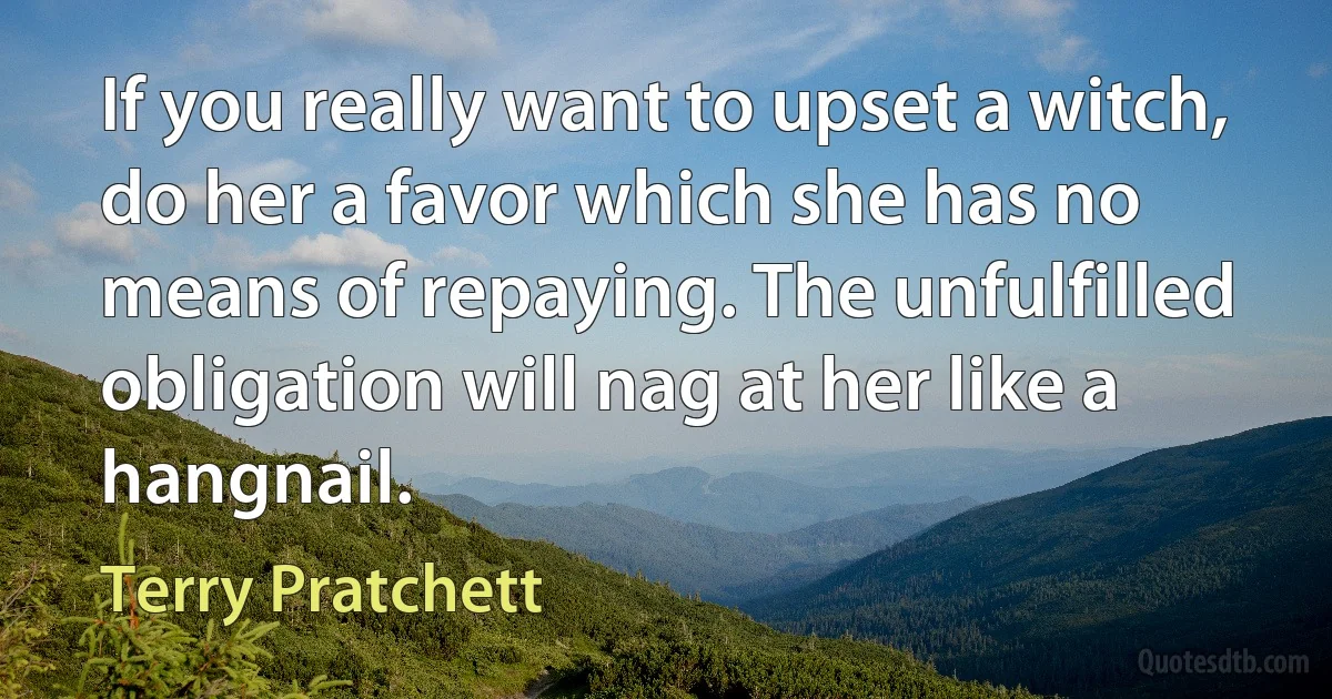 If you really want to upset a witch, do her a favor which she has no means of repaying. The unfulfilled obligation will nag at her like a hangnail. (Terry Pratchett)