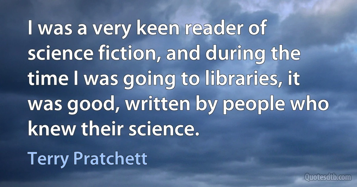 I was a very keen reader of science fiction, and during the time I was going to libraries, it was good, written by people who knew their science. (Terry Pratchett)