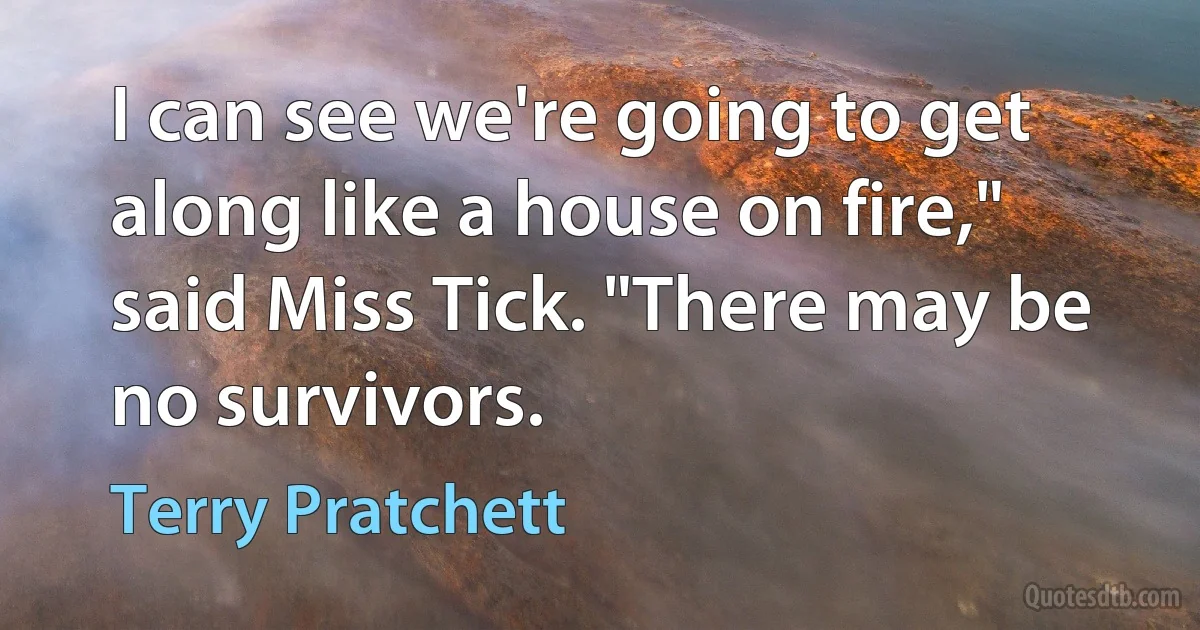 I can see we're going to get along like a house on fire," said Miss Tick. "There may be no survivors. (Terry Pratchett)