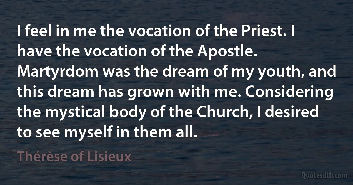 I feel in me the vocation of the Priest. I have the vocation of the Apostle. Martyrdom was the dream of my youth, and this dream has grown with me. Considering the mystical body of the Church, I desired to see myself in them all. (Thérèse of Lisieux)