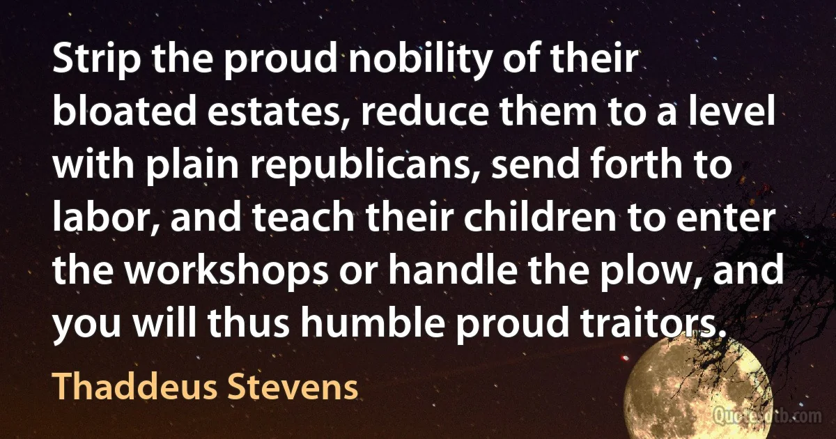 Strip the proud nobility of their bloated estates, reduce them to a level with plain republicans, send forth to labor, and teach their children to enter the workshops or handle the plow, and you will thus humble proud traitors. (Thaddeus Stevens)